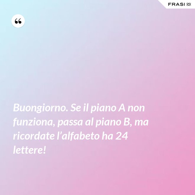 Buongiorno. Se il piano A non funziona, passa al piano B, ma ricordate l’alfabeto ha 24 lettere! - Anonimo