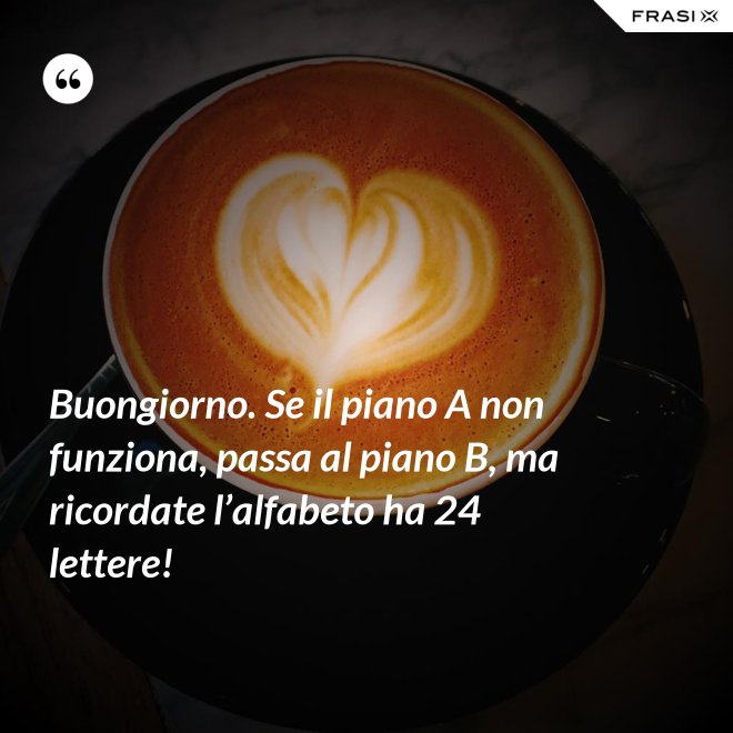 Buongiorno. Se il piano A non funziona, passa al piano B, ma ricordate l’alfabeto ha 24 lettere! - Anonimo