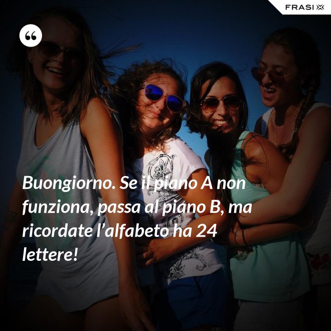 Buongiorno. Se il piano A non funziona, passa al piano B, ma ricordate l’alfabeto ha 24 lettere! - Anonimo