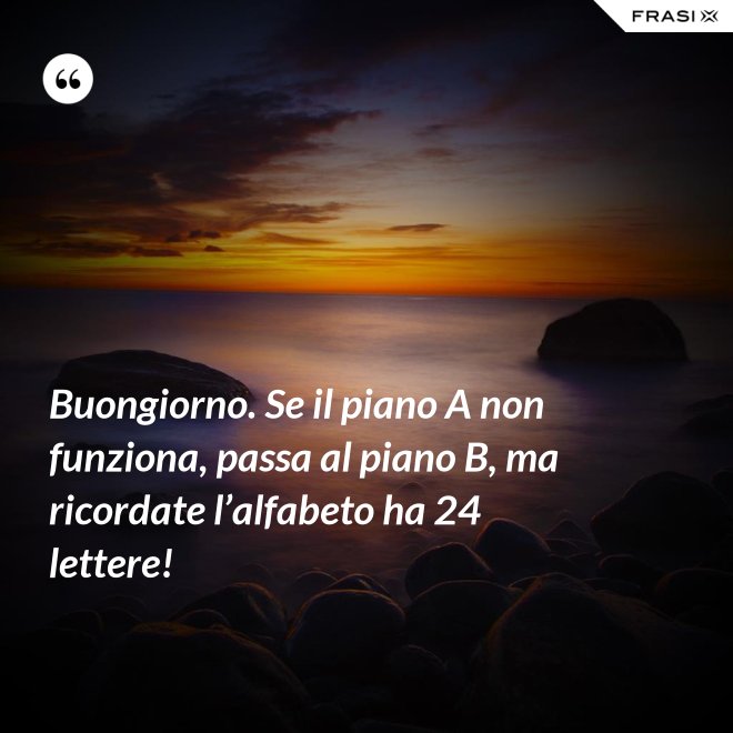 Buongiorno. Se il piano A non funziona, passa al piano B, ma ricordate l’alfabeto ha 24 lettere! - Anonimo