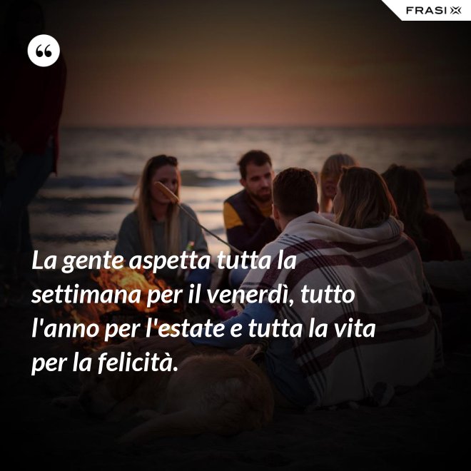 La gente aspetta tutta la settimana per il venerdì, tutto l'anno per l'estate e tutta la vita per la felicità. - Anonimo
