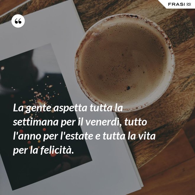 La gente aspetta tutta la settimana per il venerdì, tutto l'anno per l'estate e tutta la vita per la felicità. - Anonimo