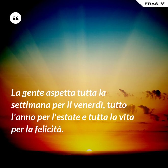La gente aspetta tutta la settimana per il venerdì, tutto l'anno per l'estate e tutta la vita per la felicità. - Anonimo