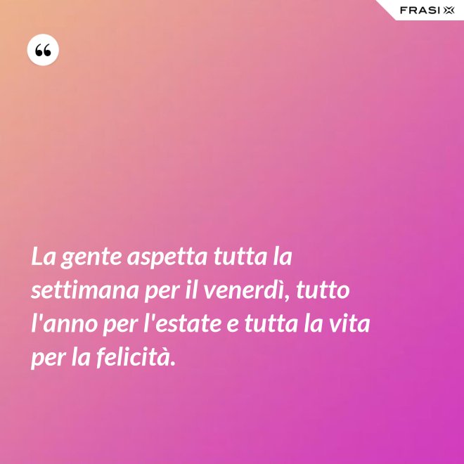 La gente aspetta tutta la settimana per il venerdì, tutto l'anno per l'estate e tutta la vita per la felicità. - Anonimo
