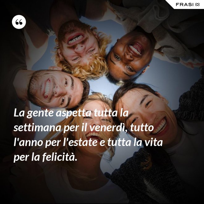 La gente aspetta tutta la settimana per il venerdì, tutto l'anno per l'estate e tutta la vita per la felicità. - Anonimo