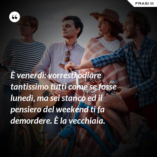 È venerdì: vorresti odiare tantissimo tutti come se fosse lunedì, ma sei stanco ed il pensiero del weekend ti fa demordere. È la vecchiaia. - Anonimo
