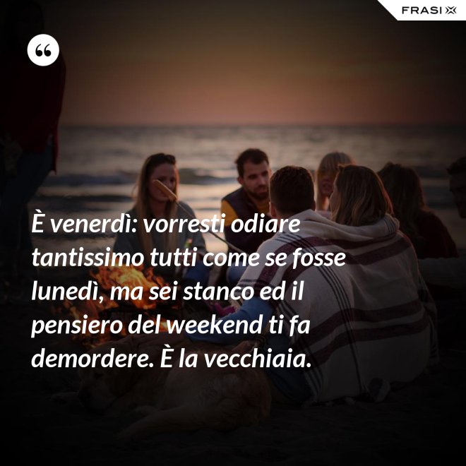 È venerdì: vorresti odiare tantissimo tutti come se fosse lunedì, ma sei stanco ed il pensiero del weekend ti fa demordere. È la vecchiaia. - Anonimo