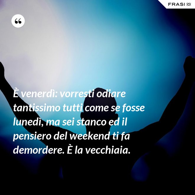 È venerdì: vorresti odiare tantissimo tutti come se fosse lunedì, ma sei stanco ed il pensiero del weekend ti fa demordere. È la vecchiaia. - Anonimo