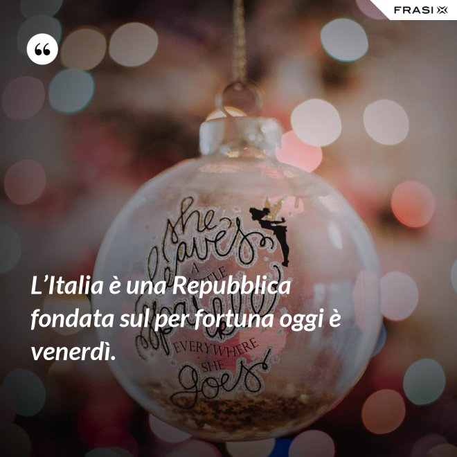 L’Italia è una Repubblica fondata sul per fortuna oggi è venerdì. - Anonimo