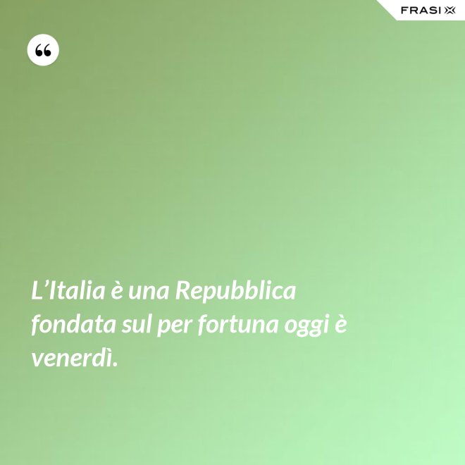 L’Italia è una Repubblica fondata sul per fortuna oggi è venerdì. - Anonimo