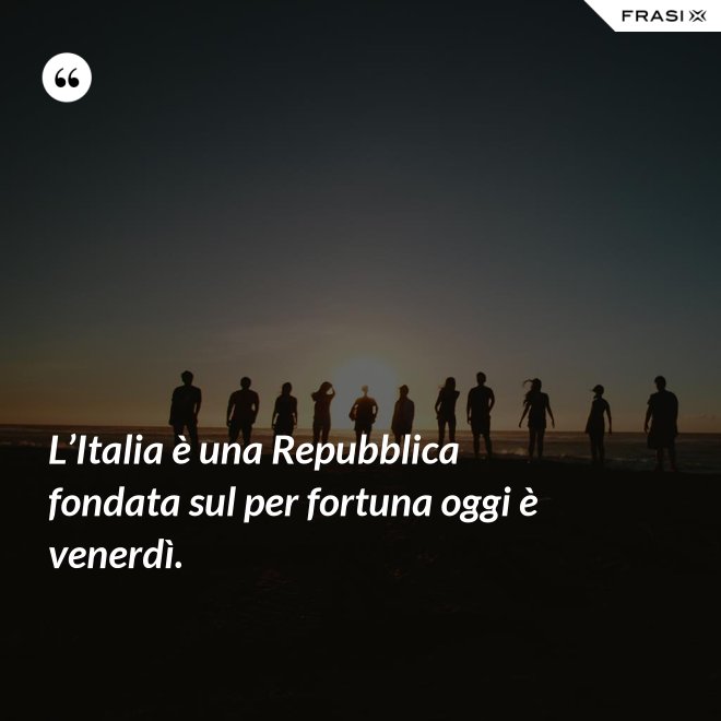 L’Italia è una Repubblica fondata sul per fortuna oggi è venerdì. - Anonimo
