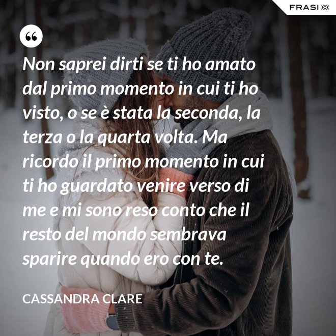 Non saprei dirti se ti ho amato dal primo momento in cui ti ho visto, o se è stata la seconda, la terza o la quarta volta. Ma ricordo il primo momento in cui ti ho guardato venire verso di me e mi sono reso conto che il resto del mondo sembrava sparire quando ero con te. - Cassandra Clare