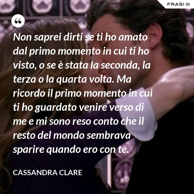Non saprei dirti se ti ho amato dal primo momento in cui ti ho visto, o se è stata la seconda, la terza o la quarta volta. Ma ricordo il primo momento in cui ti ho guardato venire verso di me e mi sono reso conto che il resto del mondo sembrava sparire quando ero con te. - Cassandra Clare