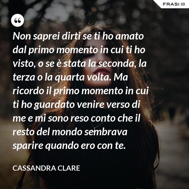 Non saprei dirti se ti ho amato dal primo momento in cui ti ho visto, o se è stata la seconda, la terza o la quarta volta. Ma ricordo il primo momento in cui ti ho guardato venire verso di me e mi sono reso conto che il resto del mondo sembrava sparire quando ero con te. - Cassandra Clare