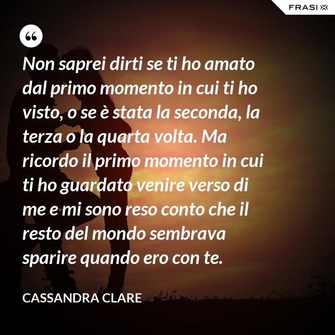 Non saprei dirti se ti ho amato dal primo momento in cui ti ho visto, o se è stata la seconda, la terza o la quarta volta. Ma ricordo il primo momento in cui ti ho guardato venire verso di me e mi sono reso conto che il resto del mondo sembrava sparire quando ero con te. - Cassandra Clare