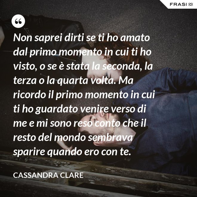 Non saprei dirti se ti ho amato dal primo momento in cui ti ho visto, o se è stata la seconda, la terza o la quarta volta. Ma ricordo il primo momento in cui ti ho guardato venire verso di me e mi sono reso conto che il resto del mondo sembrava sparire quando ero con te. - Cassandra Clare
