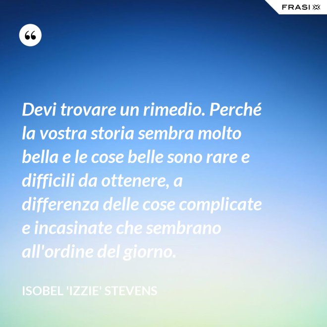 Devi trovare un rimedio. Perché la vostra storia sembra molto bella e le cose belle sono rare e difficili da ottenere, a differenza delle cose complicate e incasinate che sembrano all'ordine del giorno. - Isobel 'Izzie' Stevens