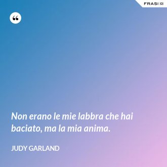 Non erano le mie labbra che hai baciato, ma la mia anima. - Judy Garland