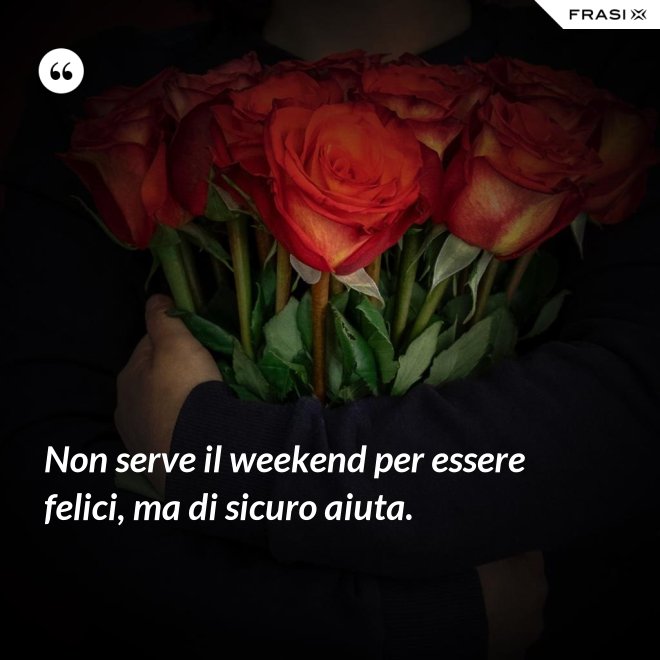 Non serve il weekend per essere felici, ma di sicuro aiuta. - Anonimo