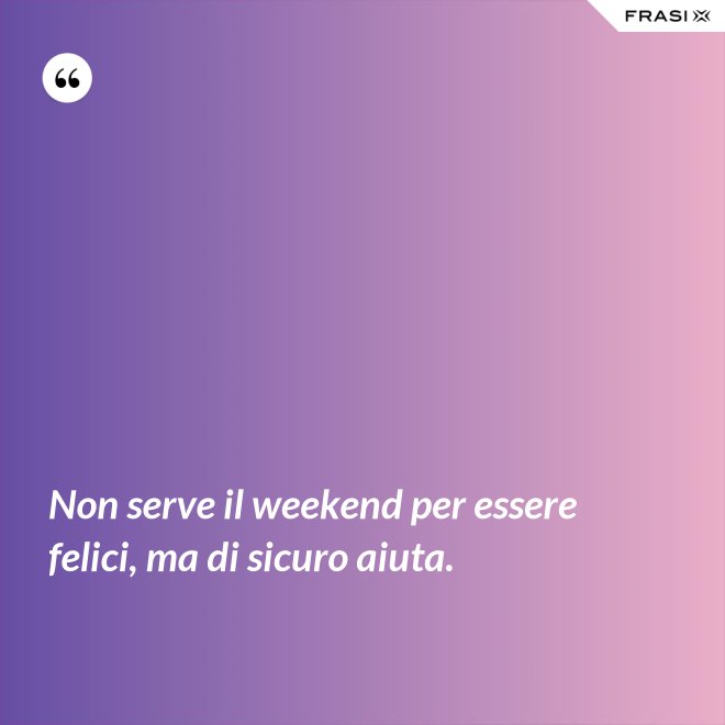 Non serve il weekend per essere felici, ma di sicuro aiuta. - Anonimo