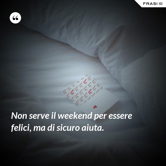 Non serve il weekend per essere felici, ma di sicuro aiuta. - Anonimo