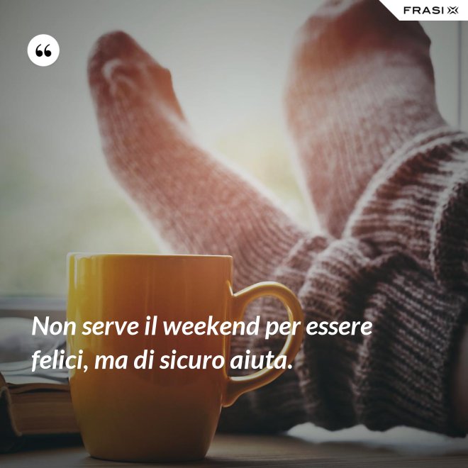 Non serve il weekend per essere felici, ma di sicuro aiuta. - Anonimo
