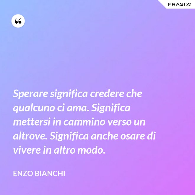 Sperare significa credere che qualcuno ci ama. Significa mettersi in cammino verso un altrove. Significa anche osare di vivere in altro modo. - Enzo Bianchi