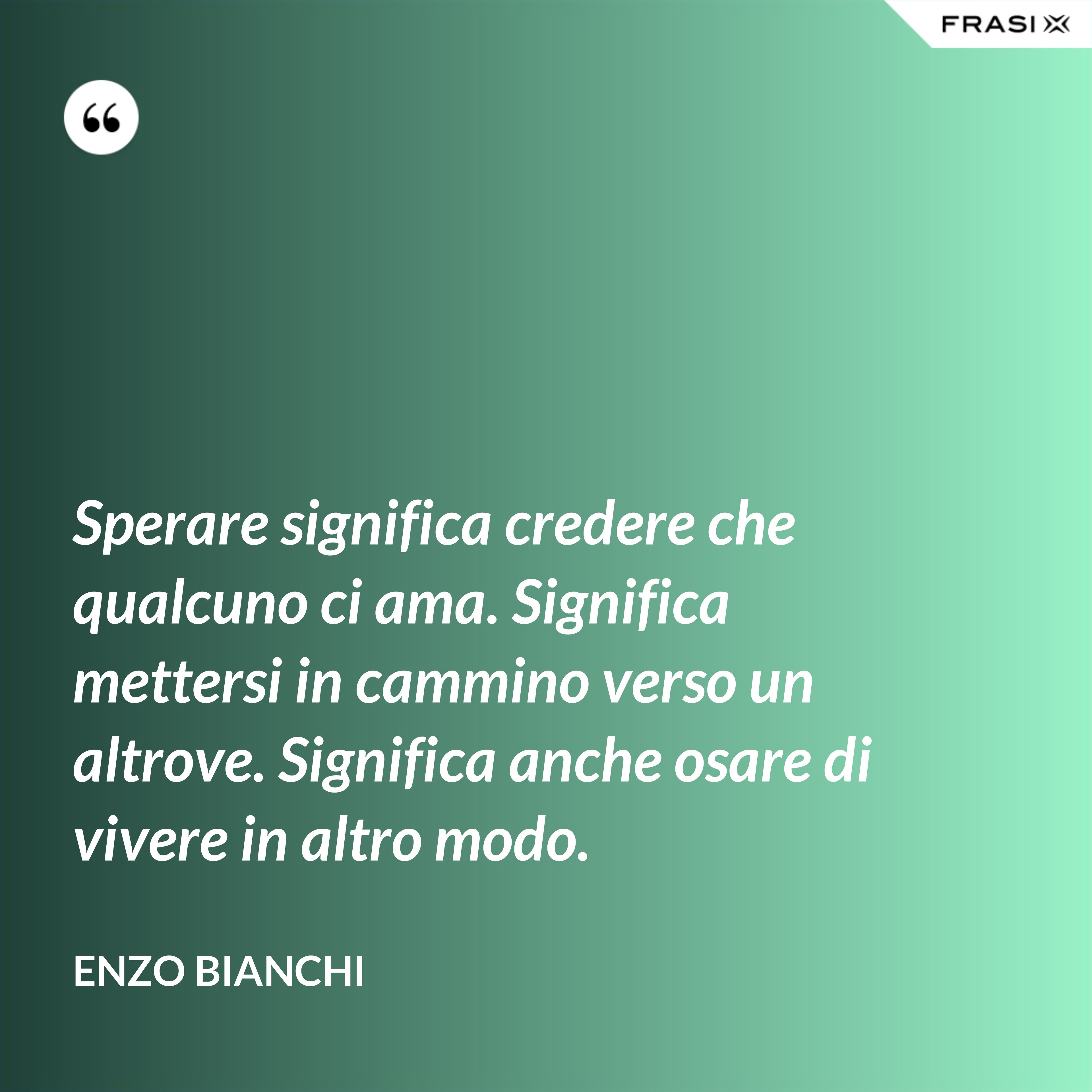 Sperare significa credere che qualcuno ci ama. Significa mettersi in cammino verso un altrove. Significa anche osare di vivere in altro modo. - Enzo Bianchi