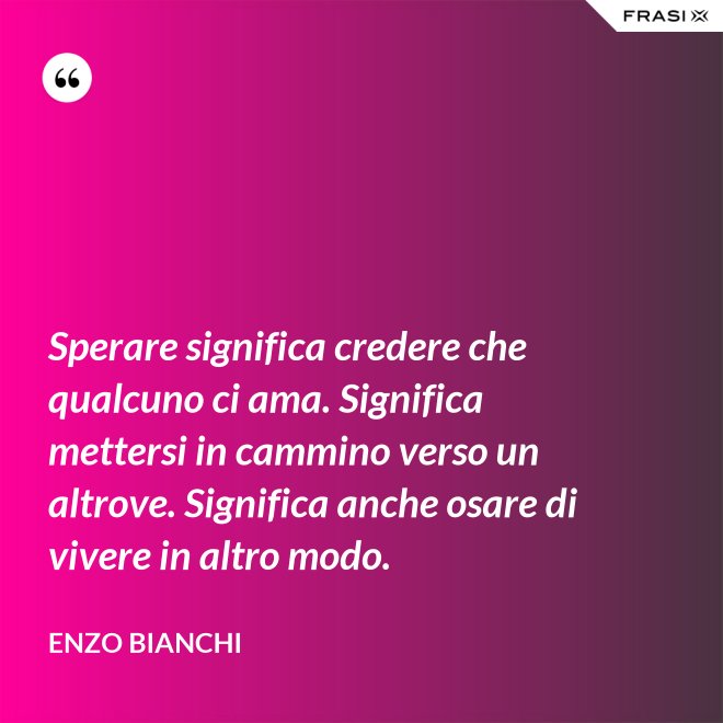 Sperare significa credere che qualcuno ci ama. Significa mettersi in cammino verso un altrove. Significa anche osare di vivere in altro modo. - Enzo Bianchi