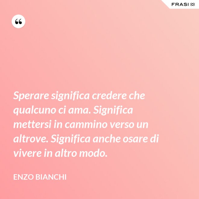 Sperare significa credere che qualcuno ci ama. Significa mettersi in cammino verso un altrove. Significa anche osare di vivere in altro modo. - Enzo Bianchi