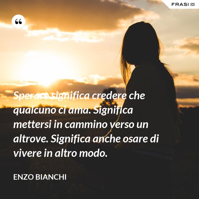 Sperare significa credere che qualcuno ci ama. Significa mettersi in cammino verso un altrove. Significa anche osare di vivere in altro modo. - Enzo Bianchi