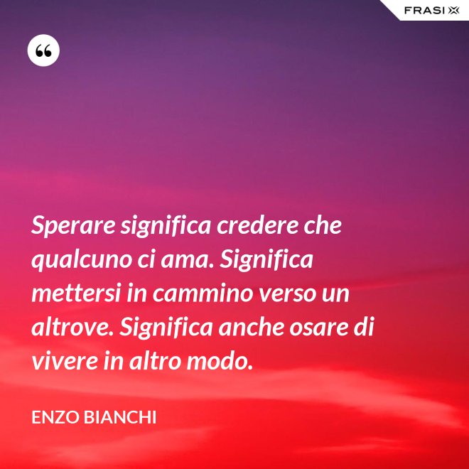 Sperare significa credere che qualcuno ci ama. Significa mettersi in cammino verso un altrove. Significa anche osare di vivere in altro modo. - Enzo Bianchi
