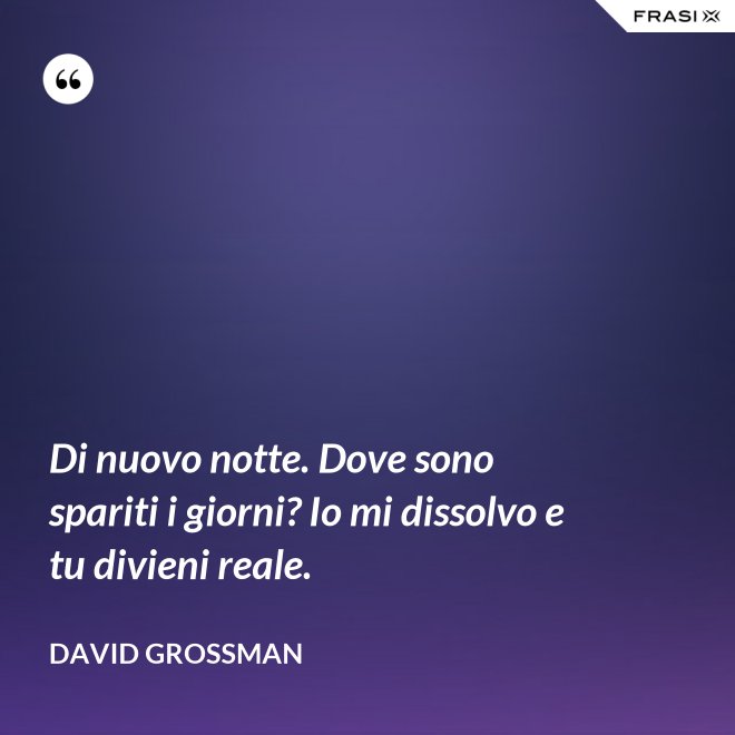 Di nuovo notte. Dove sono spariti i giorni? Io mi dissolvo e tu divieni reale. - David Grossman