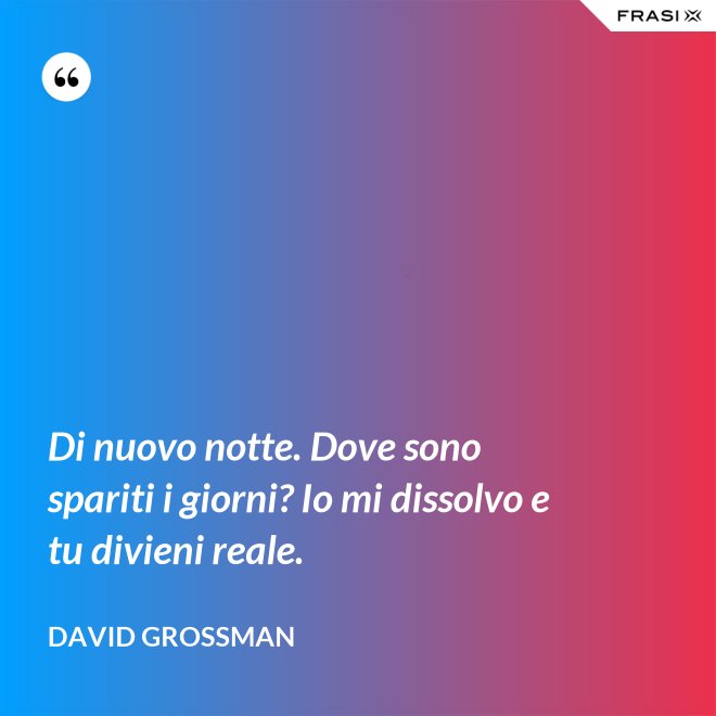 Di nuovo notte. Dove sono spariti i giorni? Io mi dissolvo e tu divieni reale. - David Grossman