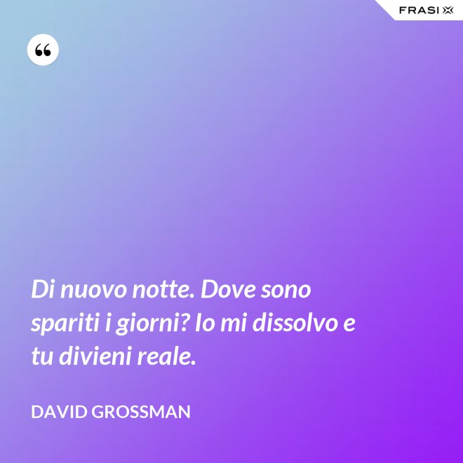 Di nuovo notte. Dove sono spariti i giorni? Io mi dissolvo e tu divieni reale. - David Grossman