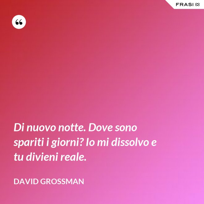 Di nuovo notte. Dove sono spariti i giorni? Io mi dissolvo e tu divieni reale. - David Grossman