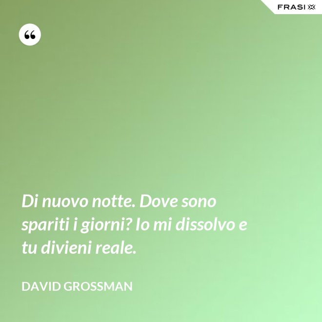 Di nuovo notte. Dove sono spariti i giorni? Io mi dissolvo e tu divieni reale. - David Grossman