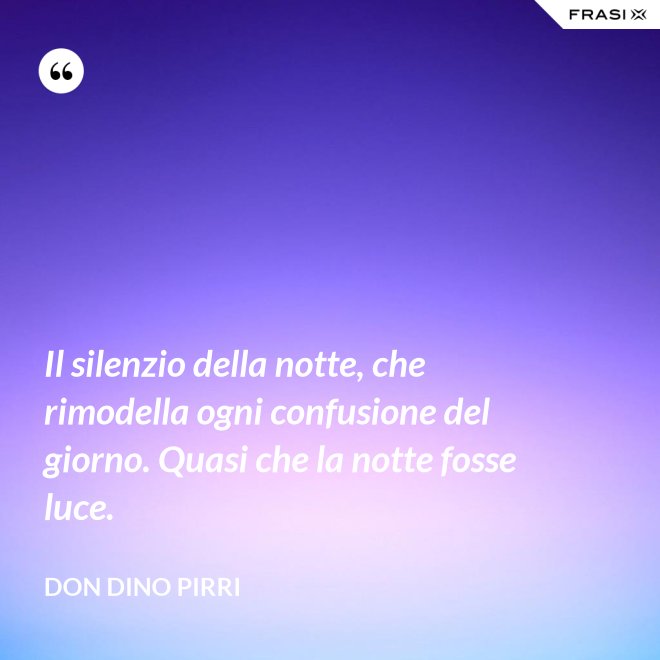 Il silenzio della notte, che rimodella ogni confusione del giorno. Quasi che la notte fosse luce. - Don Dino Pirri