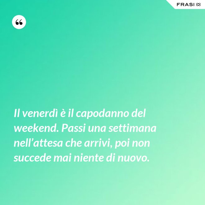 Il venerdì è il capodanno del weekend. Passi una settimana nell’attesa che arrivi, poi non succede mai niente di nuovo. - Anonimo
