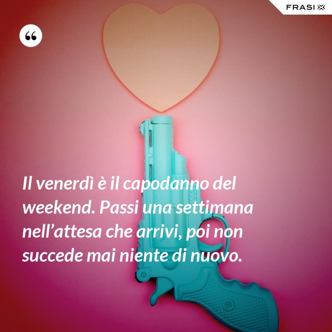 Il venerdì è il capodanno del weekend. Passi una settimana nell’attesa che arrivi, poi non succede mai niente di nuovo. - Anonimo