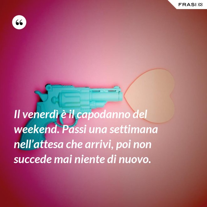Il venerdì è il capodanno del weekend. Passi una settimana nell’attesa che arrivi, poi non succede mai niente di nuovo. - Anonimo