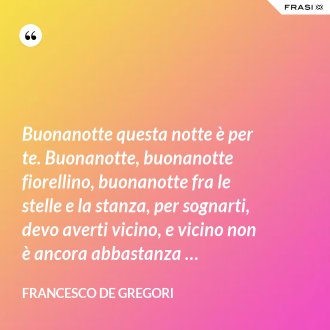 Buonanotte questa notte è per te. Buonanotte, buonanotte fiorellino, buonanotte fra le stelle e la stanza, per sognarti, devo averti vicino, e vicino non è ancora abbastanza … - Francesco De Gregori
