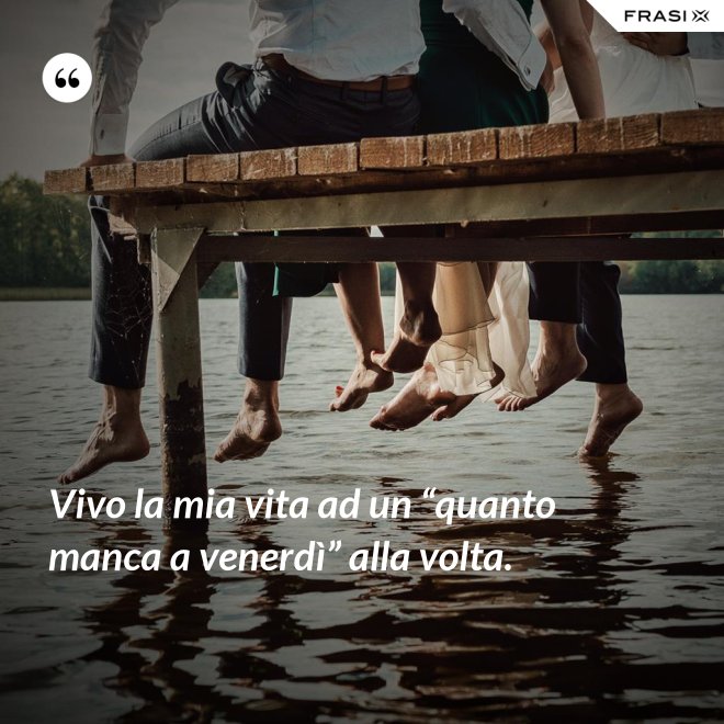 Vivo la mia vita ad un “quanto manca a venerdì” alla volta. - Anonimo
