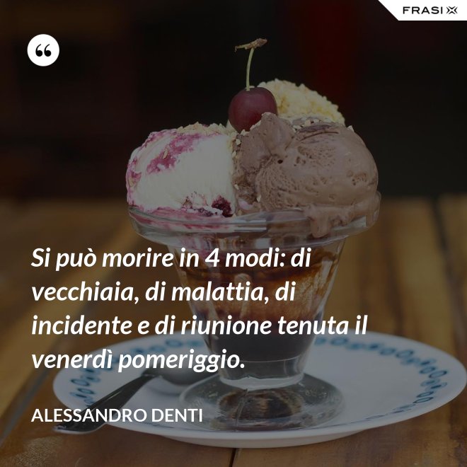 Si può morire in 4 modi: di vecchiaia, di malattia, di incidente e di riunione tenuta il venerdì pomeriggio. - Alessandro Denti