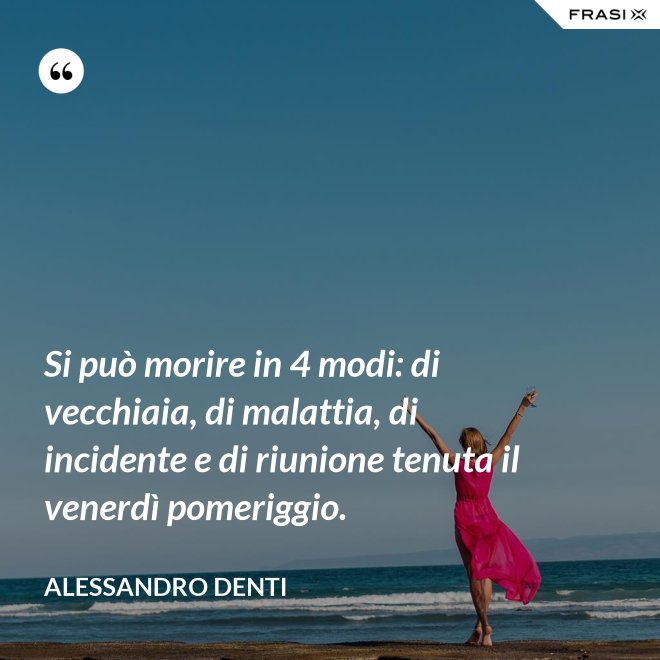 Si può morire in 4 modi: di vecchiaia, di malattia, di incidente e di riunione tenuta il venerdì pomeriggio. - Alessandro Denti