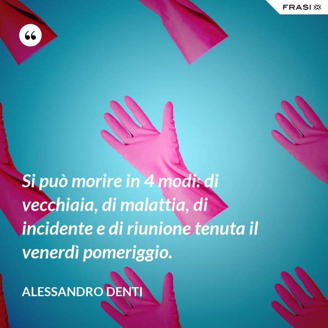 Si può morire in 4 modi: di vecchiaia, di malattia, di incidente e di riunione tenuta il venerdì pomeriggio. - Alessandro Denti