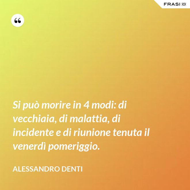 Si può morire in 4 modi: di vecchiaia, di malattia, di incidente e di riunione tenuta il venerdì pomeriggio. - Alessandro Denti