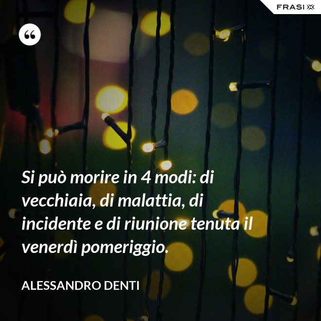 Si può morire in 4 modi: di vecchiaia, di malattia, di incidente e di riunione tenuta il venerdì pomeriggio. - Alessandro Denti