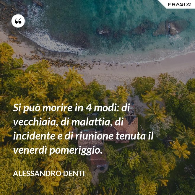 Si può morire in 4 modi: di vecchiaia, di malattia, di incidente e di riunione tenuta il venerdì pomeriggio. - Alessandro Denti