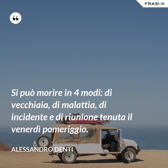 Si può morire in 4 modi: di vecchiaia, di malattia, di incidente e di riunione tenuta il venerdì pomeriggio. - Alessandro Denti